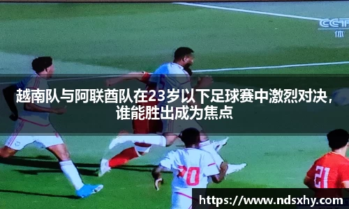 越南队与阿联酋队在23岁以下足球赛中激烈对决，谁能胜出成为焦点