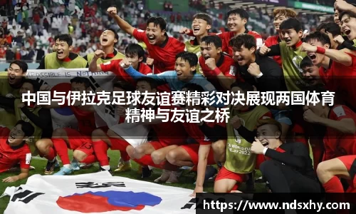中国与伊拉克足球友谊赛精彩对决展现两国体育精神与友谊之桥