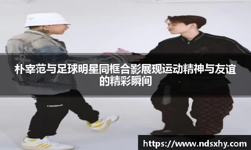 朴宰范与足球明星同框合影展现运动精神与友谊的精彩瞬间