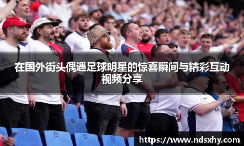 在国外街头偶遇足球明星的惊喜瞬间与精彩互动视频分享