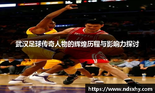 武汉足球传奇人物的辉煌历程与影响力探讨
